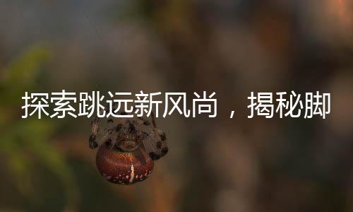探索跳遠(yuǎn)新風(fēng)尚，揭秘腳后跟男生旋轉(zhuǎn)跳躍背后的故事