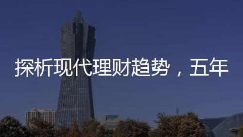 探析現(xiàn)代理財(cái)趨勢(shì)，五年期存款是否失寵？