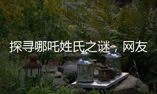探尋哪吒姓氏之謎，網(wǎng)友熱議背后的故事