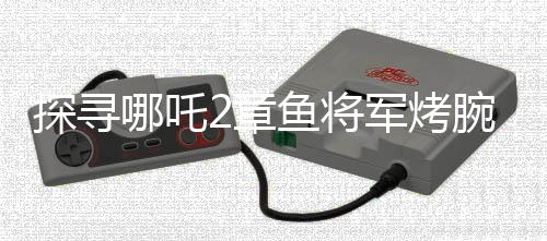 探尋哪吒2章魚(yú)將軍烤腕之謎，勇氣、智慧還是生存策略？