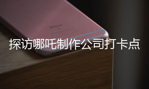 探訪(fǎng)哪吒制作公司打卡點(diǎn)，探尋背后的創(chuàng)意與激情