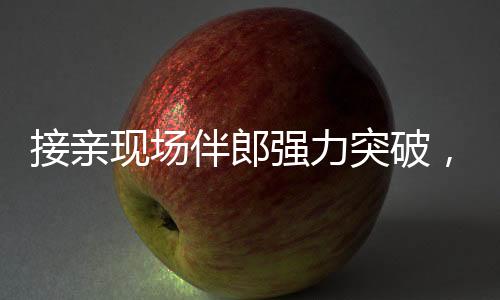 接親現(xiàn)場伴郎強(qiáng)力突破，新娘家門遭遇驚險(xiǎn)一幕
