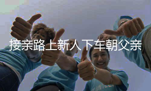 接親路上新人下車(chē)朝父親墳地磕頭，傳統(tǒng)習(xí)俗與現(xiàn)代情感的交織