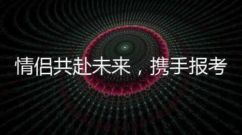 情侶共赴未來，攜手報考同一所985院校雙雙過線