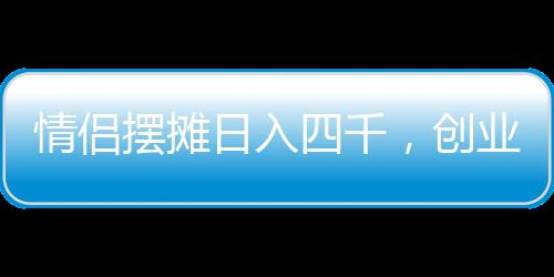 情侶擺攤日入四千，創(chuàng)業(yè)路上的甜蜜與堅持