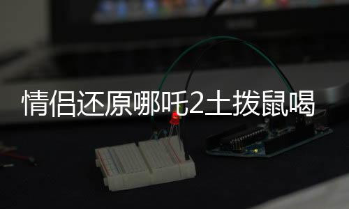 情侶還原哪吒2土撥鼠喝的湯，奇特美食背后的故事