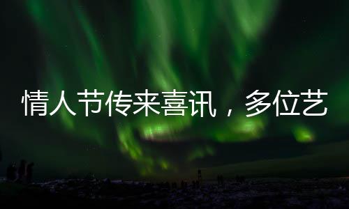 情人節(jié)傳來喜訊，多位藝人官宣結(jié)婚，娛樂圈掀起甜蜜風(fēng)暴