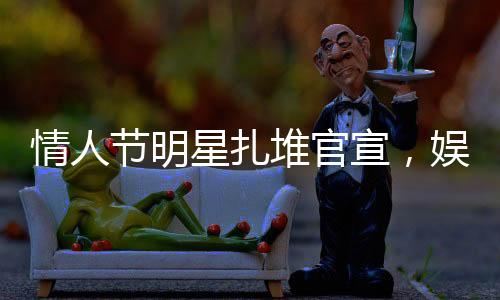 情人節(jié)明星扎堆官宣，娛樂(lè)圈掀起愛(ài)情風(fēng)暴