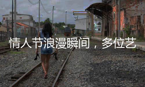 情人節(jié)浪漫瞬間，多位藝人攜手官宣結(jié)婚，圈中喜訊連連！
