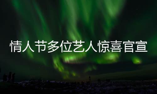 情人節(jié)多位藝人驚喜官宣結(jié)婚，恩愛暴擊粉絲及網(wǎng)友