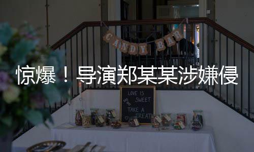 驚爆！導演鄭某某涉嫌侵害多位演員權益事件曝光