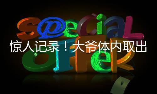 驚人記錄！大爺體內(nèi)取出驚人數(shù)量結(jié)石，醫(yī)生揭示預(yù)防之道