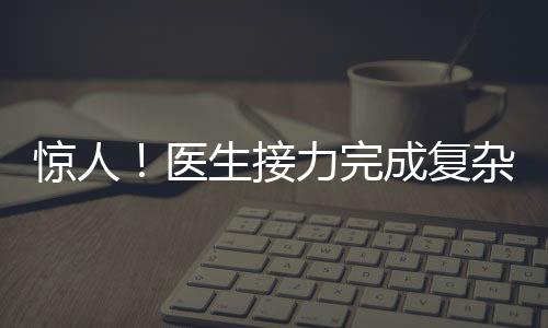 驚人！醫(yī)生接力完成復(fù)雜手術(shù)，八小時(shí)重建雙腿