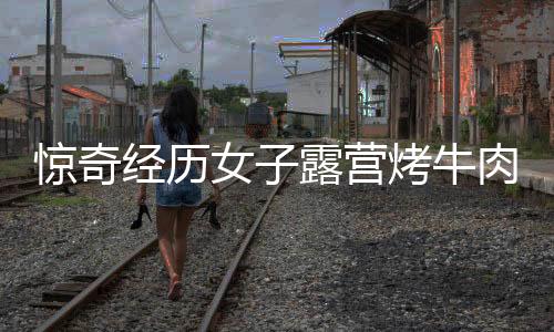 驚奇經(jīng)歷女子露營烤牛肉意外引來牛群，盛宴美食瞬間被清空