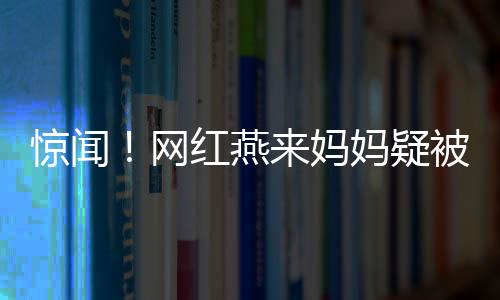 驚聞！網(wǎng)紅燕來(lái)媽媽疑被殺事件調(diào)查深度解析