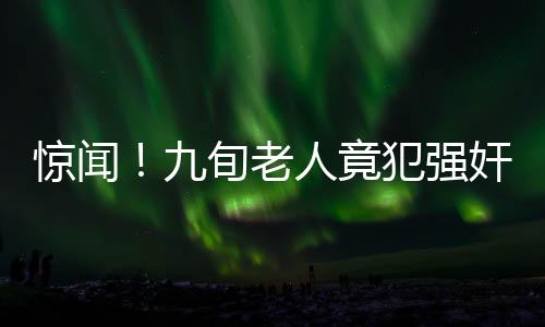 驚聞！九旬老人竟犯強(qiáng)奸罪，社會(huì)道德底線再次受到挑戰(zhàn)