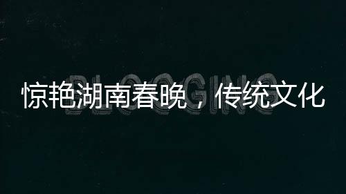 驚艷湖南春晚，傳統(tǒng)文化與現(xiàn)代科技融合，白娘子驚艷亮相