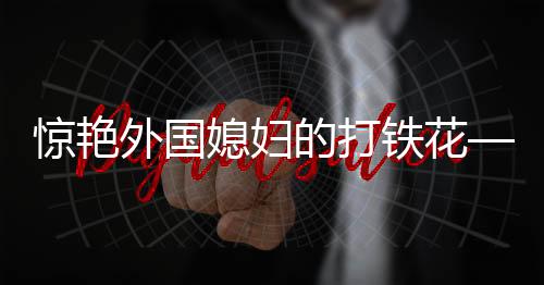 驚艷外國媳婦的打鐵花——一項古老工藝的現(xiàn)代魅力展現(xiàn)