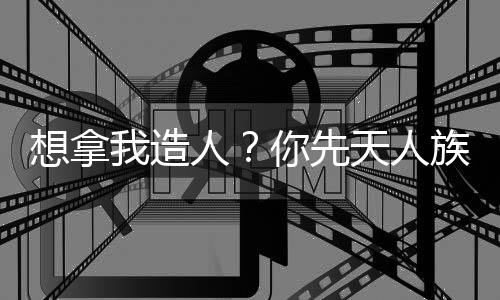 想拿我造人？你先天人族沒了！
