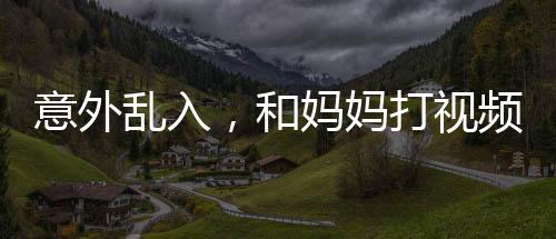 意外亂入，和媽媽打視頻時女友的驚喜瞬間