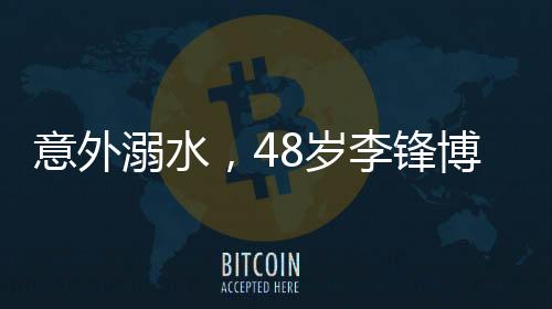 意外溺水，48歲李鋒博士離世，親友悲痛悼念