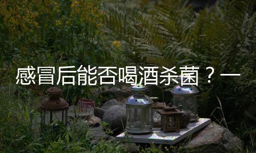 感冒后能否喝酒殺菌？一篇文章解析真相