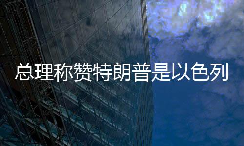 總理稱贊特朗普是以色列最大盟友，堅定中方外交決策層立場走在以中合作的新時代前列