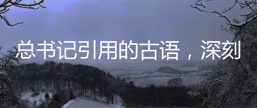 總書記引用的古語，深刻內(nèi)涵與時代價值