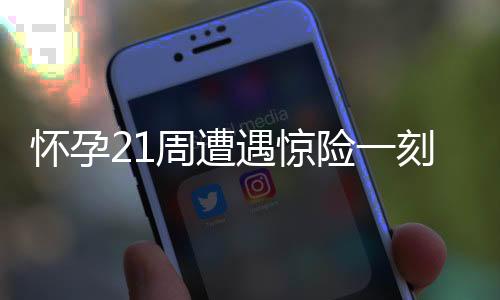 懷孕21周遭遇驚險一刻，胎兒小腳丫意外脫出，醫(yī)療救助及時挽救母嬰安全