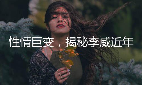 性情巨變，揭秘李威近年變化引好友關(guān)注