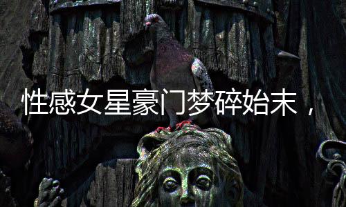 性感女星豪門夢碎始末，揭秘背后的真相與故事