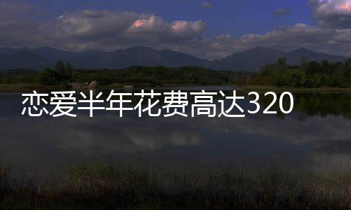 戀愛半年花費(fèi)高達(dá)320萬，現(xiàn)代年輕人的愛情成本與代價(jià)