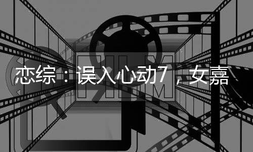 戀綜：誤入心動(dòng)7，女嘉賓瘋了！