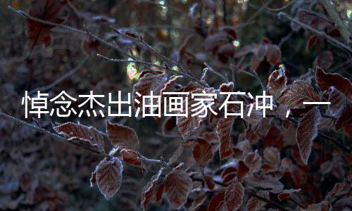 悼念杰出油畫家石沖，一生致力于藝術(shù)，不幸心梗離世，享年62歲