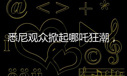 悉尼觀眾掀起哪吒狂潮，動(dòng)畫哪吒2上座率遠(yuǎn)超美國隊(duì)長4
