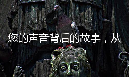 您的聲音背后的故事，從構(gòu)想創(chuàng)作到現(xiàn)實世界的多元跨越之旅