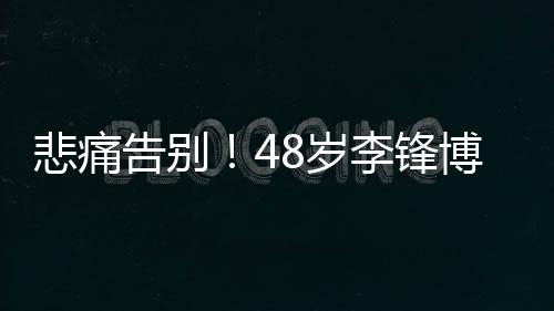 悲痛告別！48歲李鋒博士不幸離世，家屬證實(shí)為意外溺水