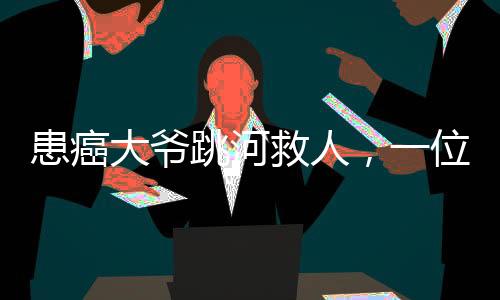 患癌大爺跳河救人，一位平民英雄的生死救援之旅
