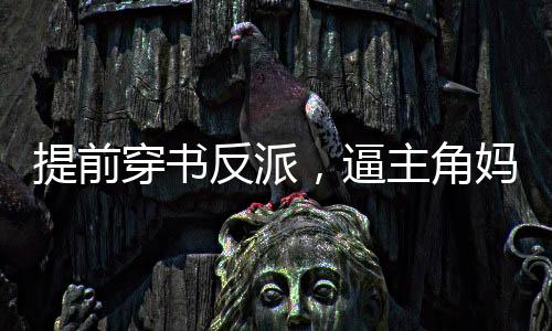 提前穿書反派，逼主角媽媽生孩子
