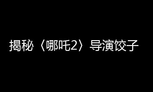 揭秘〈哪吒2〉導演餃子收入背后的故事