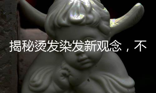 揭秘燙發(fā)染發(fā)新觀念，不洗頭更利于燙染前的準備