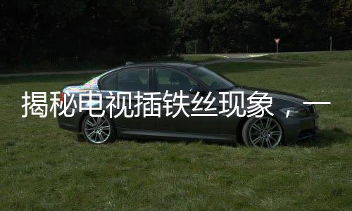揭秘電視插鐵絲現(xiàn)象，一種特殊的技術(shù)行為下的視聽變遷