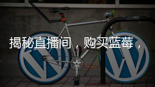 揭秘直播間，購買藍莓，每盒僅含五顆果實？