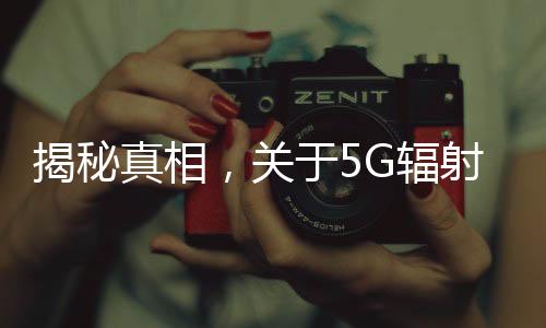 揭秘真相，關(guān)于5G輻射比4G強(qiáng)，對(duì)人體危害大的謠言