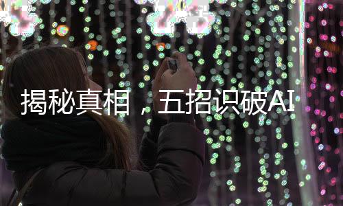 揭秘真相，五招識(shí)破AI生成謠言，避免被虛假信息迷惑