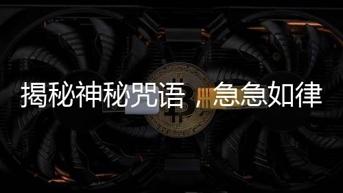 揭秘神秘咒語，急急如律令背后的故事，引人探尋真相