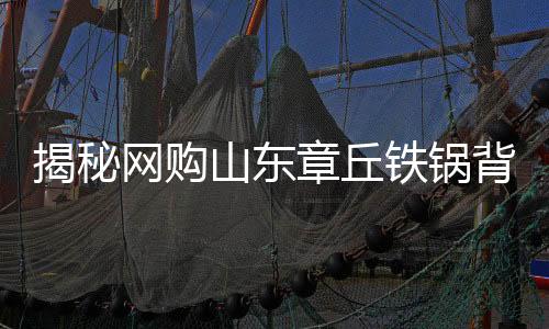 揭秘網(wǎng)購(gòu)山東章丘鐵鍋背后的秘密，原產(chǎn)地與發(fā)貨地之謎