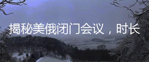 揭秘美俄閉門(mén)會(huì)議，時(shí)長(zhǎng)驚人，內(nèi)容究竟幾何？