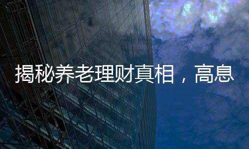 揭秘養(yǎng)老理財真相，高息保本承諾背后的謠言迷霧
