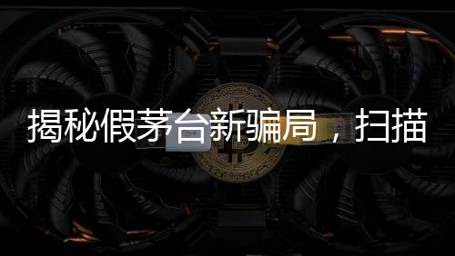 揭秘假茅臺新騙局，掃描二維碼竟顯示真品信息